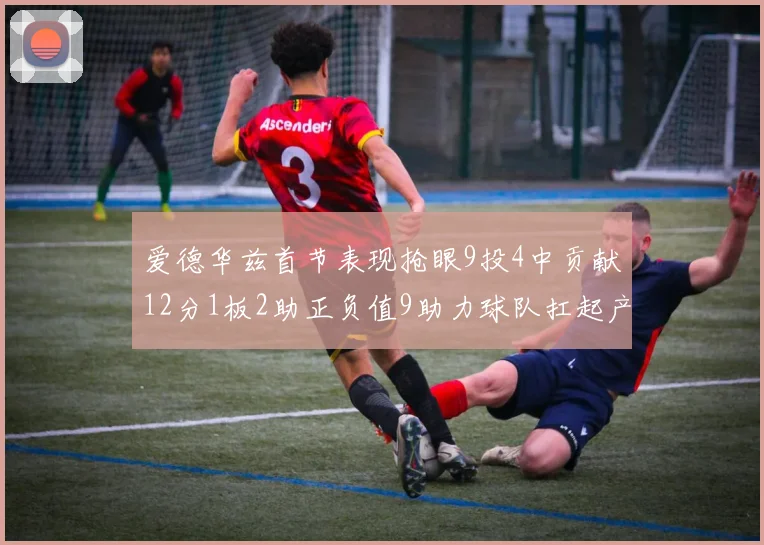 爱德华兹首节表现抢眼9投4中贡献12分1板2助正负值9助力球队扛起产量