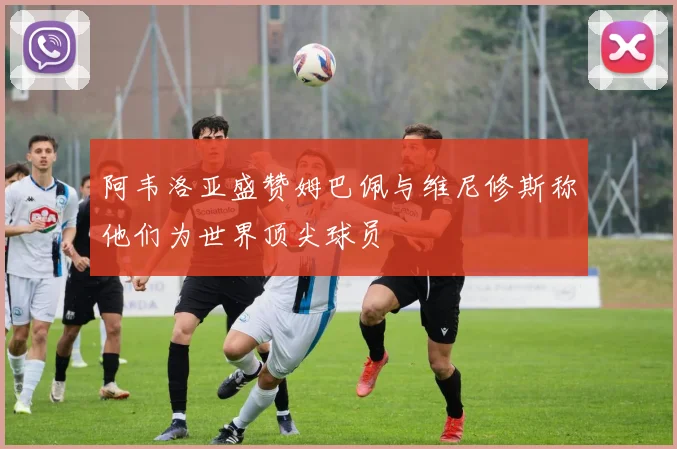 阿韦洛亚盛赞姆巴佩与维尼修斯称他们为世界顶尖球员