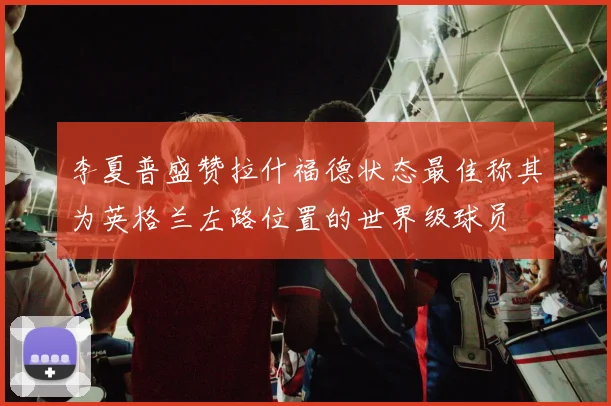 李夏普盛赞拉什福德状态最佳称其为英格兰左路位置的世界级球员