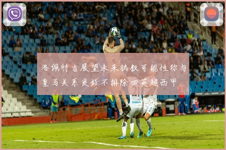 洛佩特吉展望未来执教可能性称与皇马关系良好不排除回英超西甲