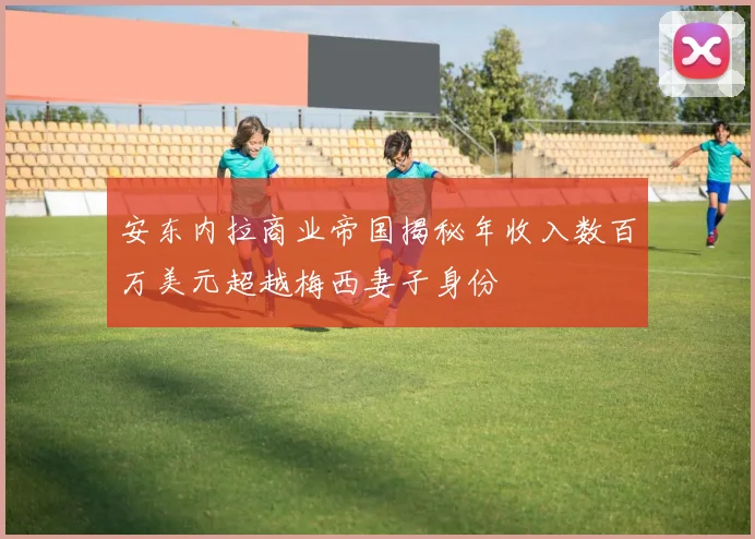 安东内拉商业帝国揭秘年收入数百万美元超越梅西妻子身份