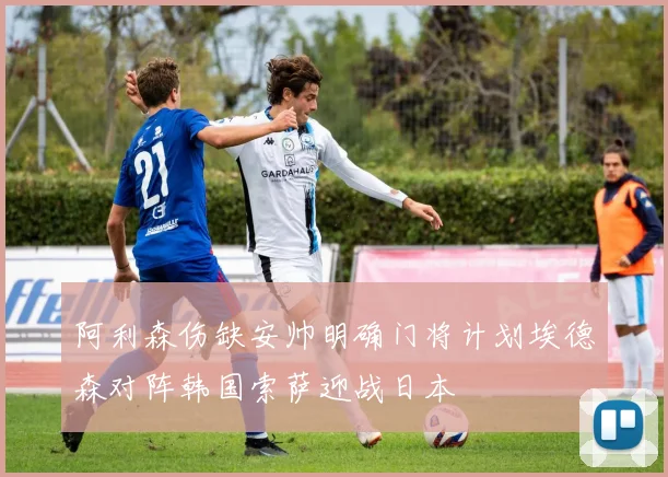 阿利森伤缺安帅明确门将计划埃德森对阵韩国索萨迎战日本