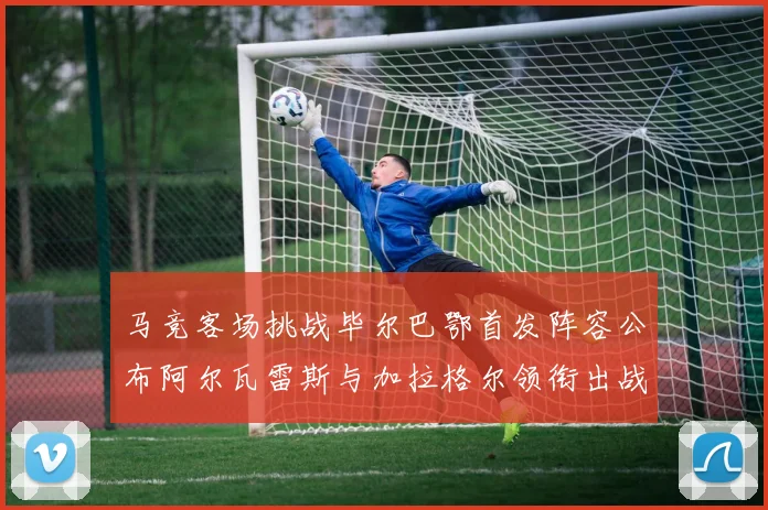 马竞客场挑战毕尔巴鄂首发阵容公布阿尔瓦雷斯与加拉格尔领衔出战