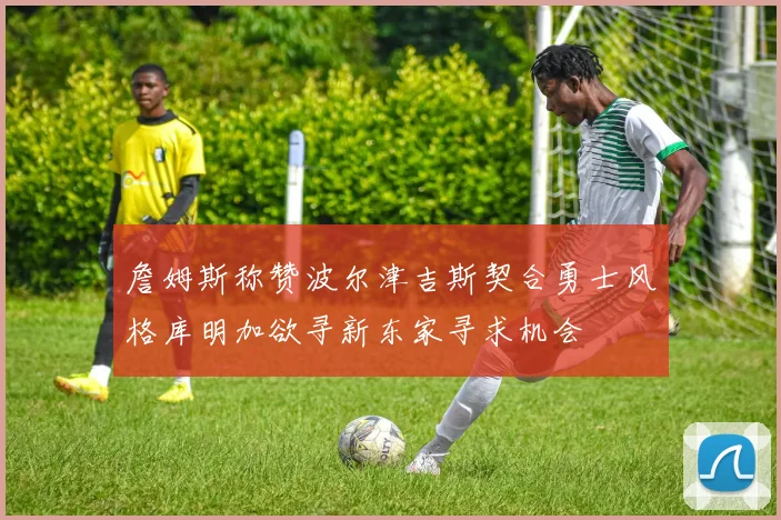 詹姆斯称赞波尔津吉斯契合勇士风格库明加欲寻新东家寻求机会
