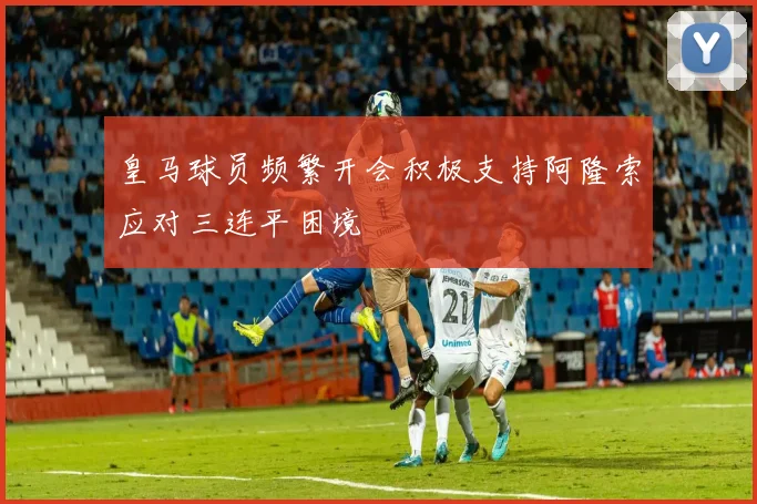 皇马球员频繁开会积极支持阿隆索应对三连平困境