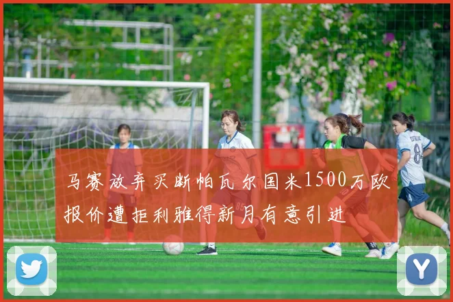 马赛放弃买断帕瓦尔国米1500万欧报价遭拒利雅得新月有意引进