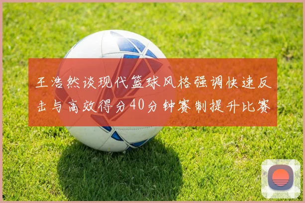 王浩然谈现代篮球风格强调快速反击与高效得分40分钟赛制提升比赛观赏性