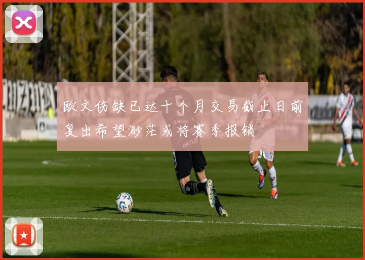 欧文伤缺已达十个月交易截止日前复出希望渺茫或将赛季报销