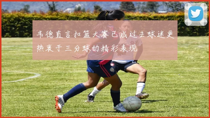 韦德直言扣篮大赛已成过去球迷更热衷于三分球的精彩表现
