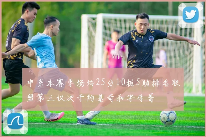 申京本赛季场均25分10板5助排名联盟第三仅次于约基奇和字母哥