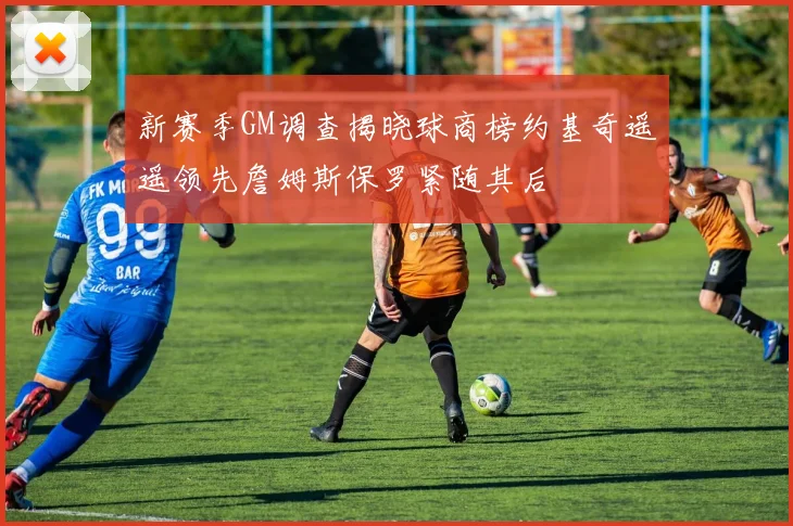 新赛季GM调查揭晓球商榜约基奇遥遥领先詹姆斯保罗紧随其后