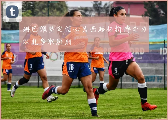 姆巴佩坚定信心为西超杯拼搏全力以赴争取胜利