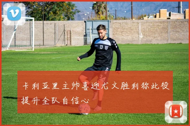 卡利亚里主帅喜迎尤文胜利称此役提升全队自信心