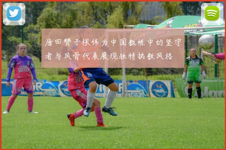 唐田赞于根伟为中国教练中的坚守者与风骨代表展现独特执教风格