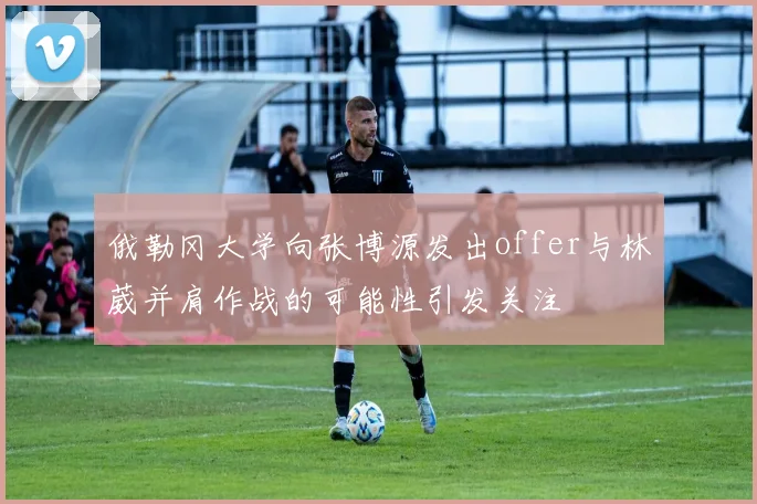 俄勒冈大学向张博源发出offer与林葳并肩作战的可能性引发关注