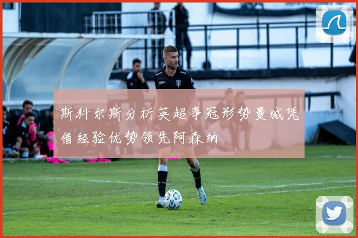 斯科尔斯分析英超争冠形势曼城凭借经验优势领先阿森纳