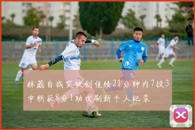 林葳自我突破创佳绩21分钟内7投3中斩获8分1助攻刷新个人纪录