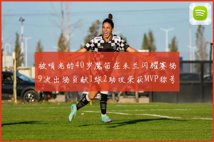 被啃老的40岁魔笛在米兰闪耀赛场9次出场贡献1球2助攻荣获MVP称号