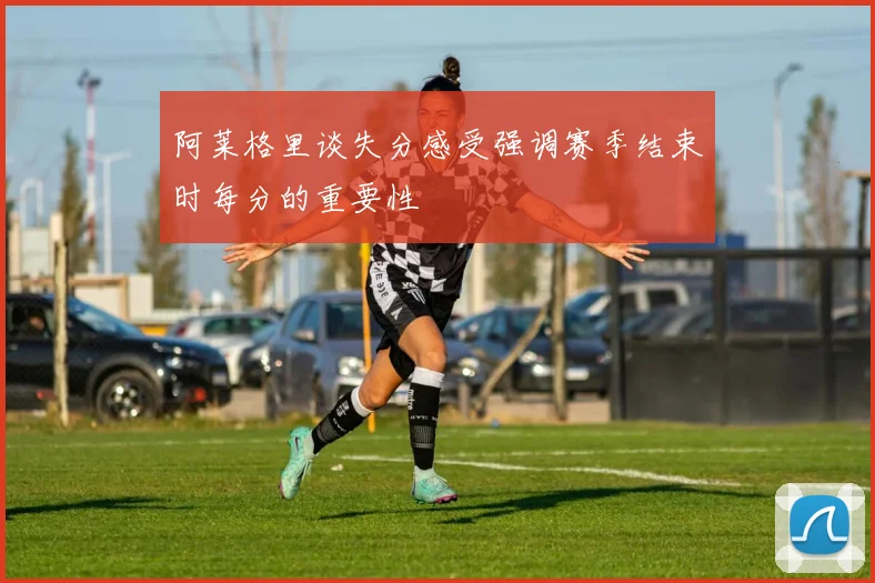 阿莱格里谈失分感受强调赛季结束时每分的重要性