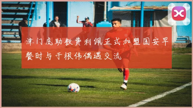 津门虎助教费利佩正式加盟国安早餐时与于根伟偶遇交流