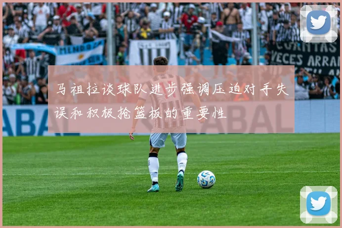 马祖拉谈球队进步强调压迫对手失误和积极抢篮板的重要性