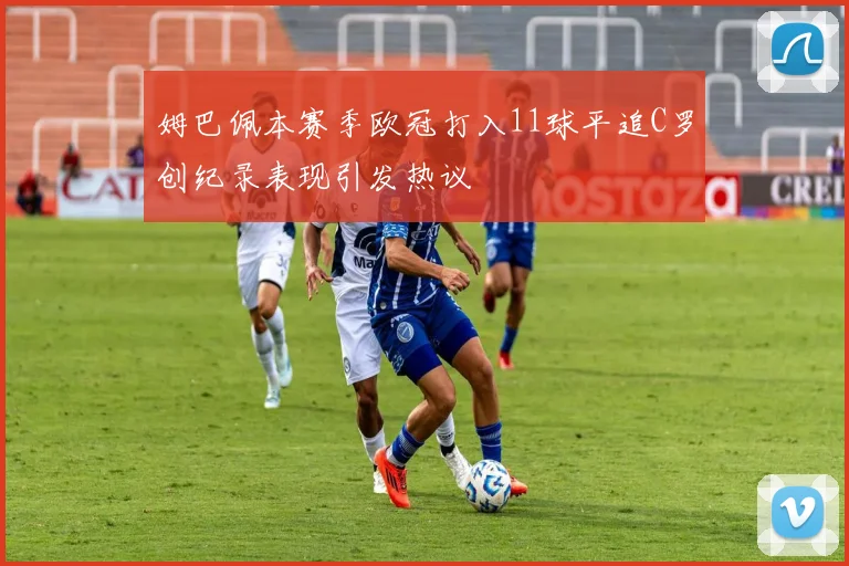 姆巴佩本赛季欧冠打入11球平追C罗创纪录表现引发热议