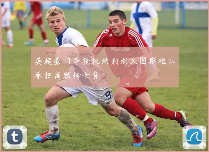 英超豪门争抢托纳利尤文图斯难以承担高额转会费