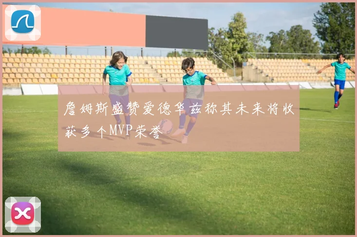 詹姆斯盛赞爱德华兹称其未来将收获多个MVP荣誉