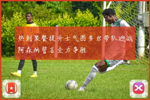 热刺聚餐提升士气图多尔带队迎战阿森纳誓言全力争胜