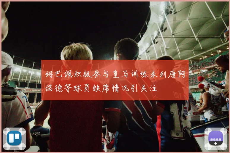 姆巴佩积极参与皇马训练米利唐阿诺德等球员缺席情况引关注