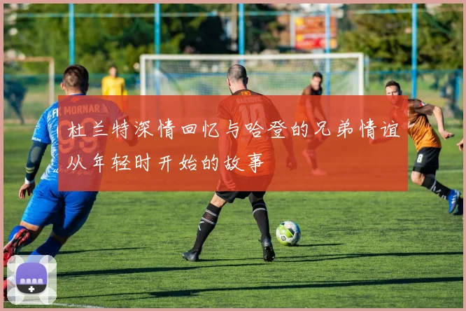 杜兰特深情回忆与哈登的兄弟情谊从年轻时开始的故事