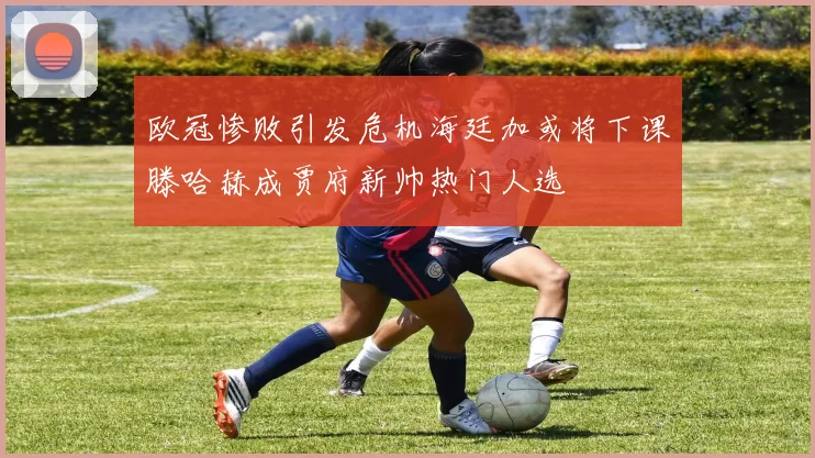 欧冠惨败引发危机海廷加或将下课滕哈赫成贾府新帅热门人选