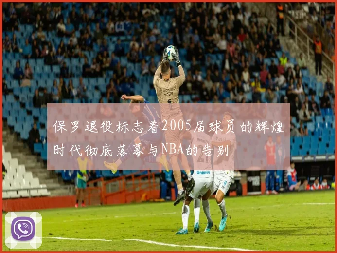 保罗退役标志着2005届球员的辉煌时代彻底落幕与NBA的告别