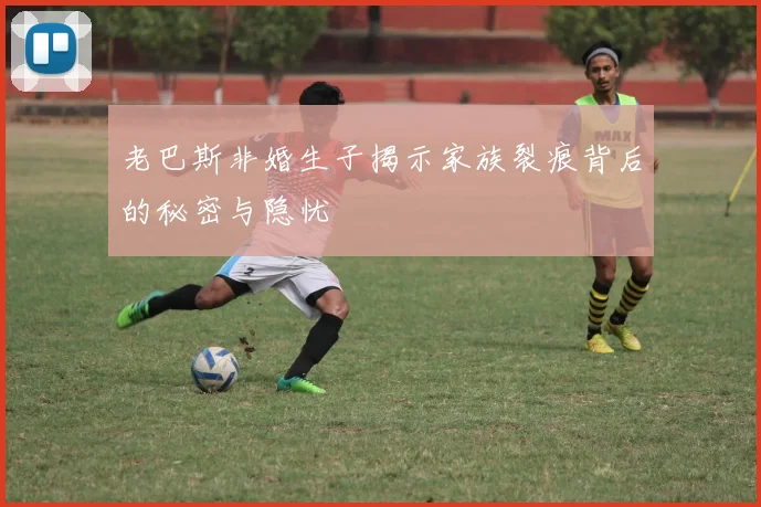 老巴斯非婚生子揭示家族裂痕背后的秘密与隐忧
