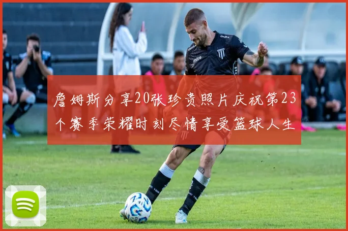 詹姆斯分享20张珍贵照片庆祝第23个赛季荣耀时刻尽情享受篮球人生