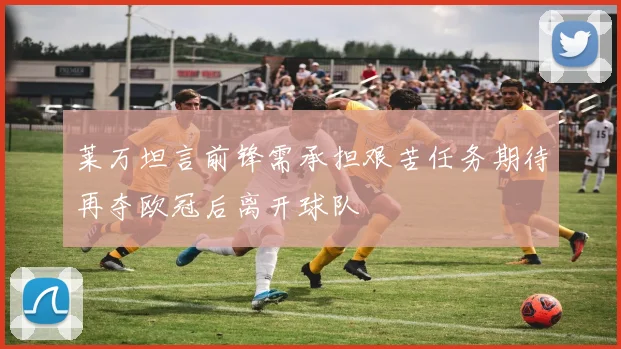 莱万坦言前锋需承担艰苦任务期待再夺欧冠后离开球队