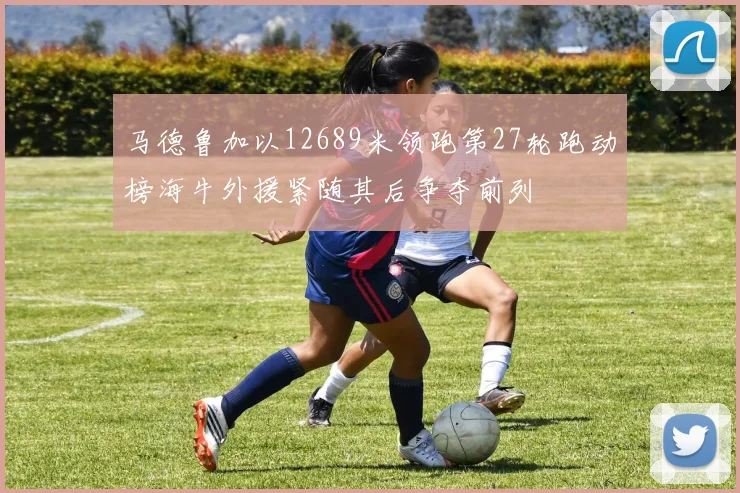 马德鲁加以12689米领跑第27轮跑动榜海牛外援紧随其后争夺前列