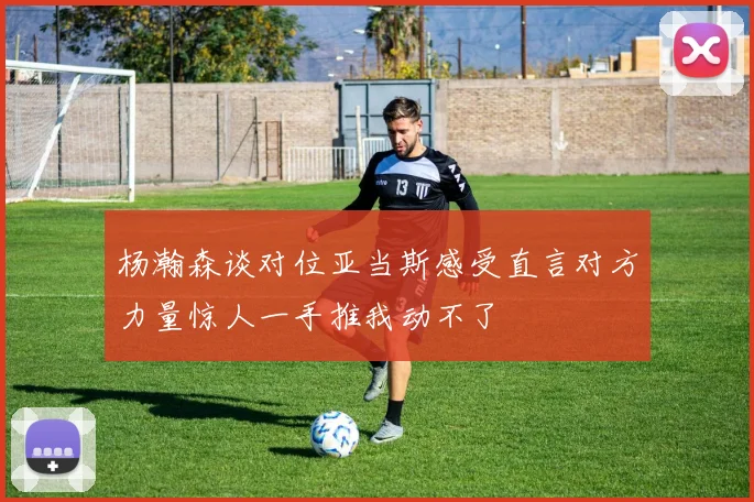 杨瀚森谈对位亚当斯感受直言对方力量惊人一手推我动不了